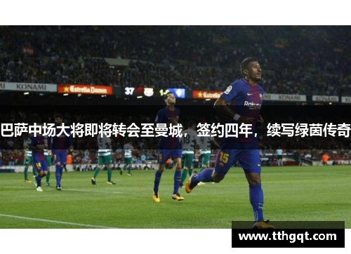 巴萨中场大将即将转会至曼城，签约四年，续写绿茵传奇